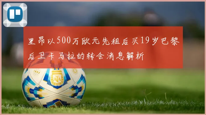 里昂以500万欧元先租后买19岁巴黎后卫卡马拉的转会消息解析
