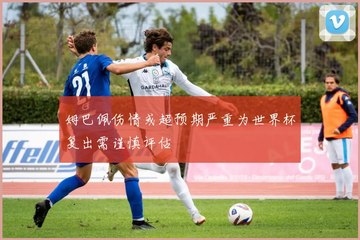 姆巴佩伤情或超预期严重为世界杯复出需谨慎评估