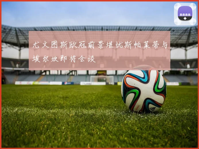 尤文图斯欧冠前景堪忧斯帕莱蒂与埃尔坎即将会谈