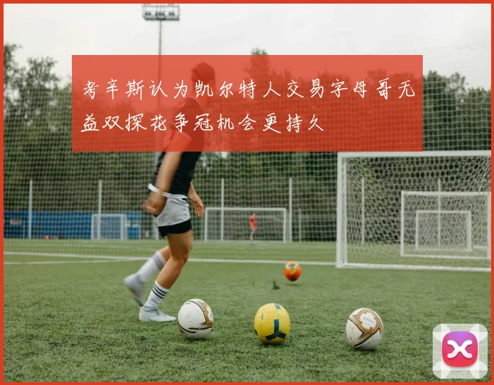 考辛斯认为凯尔特人交易字母哥无益双探花争冠机会更持久