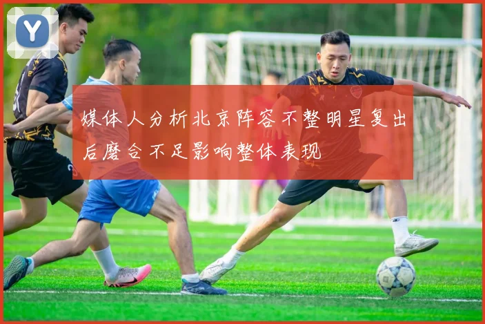 媒体人分析北京阵容不整明星复出后磨合不足影响整体表现