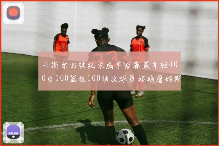 卡斯尔打破纪录成季后赛最年轻400分100篮板100助攻球员超越詹姆斯荣耀时刻