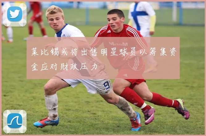 莱比锡或将出售明星球员以筹集资金应对财政压力