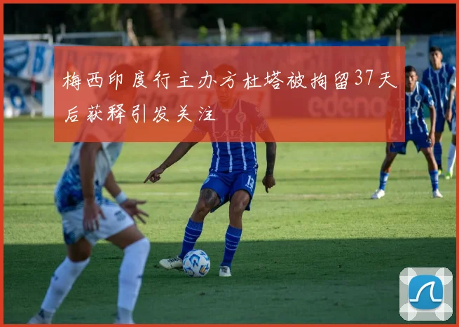 梅西印度行主办方杜塔被拘留37天后获释引发关注