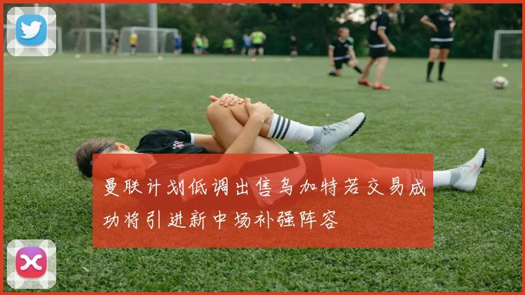 曼联计划低调出售乌加特若交易成功将引进新中场补强阵容