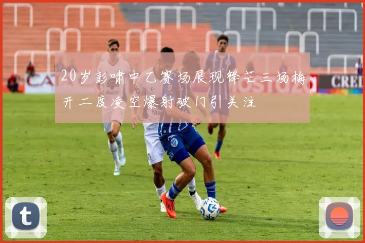 20岁彭啸中乙赛场展现锋芒三场梅开二度凌空爆射破门引关注