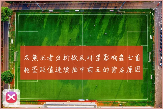 灰熊记者分析投反对票影响爵士首轮签贬值连续抽中前五的背后原因