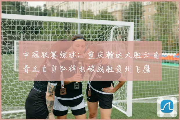 中冠联赛综述：重庆瀚达大胜云南青丘自贡弘祥电碳战胜贵州飞鹰